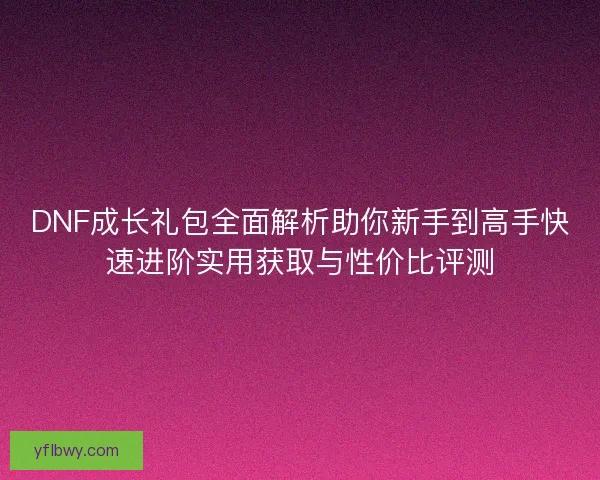 DNF成长礼包全面解析助你新手到高手快速进阶实用获取与性价比评测