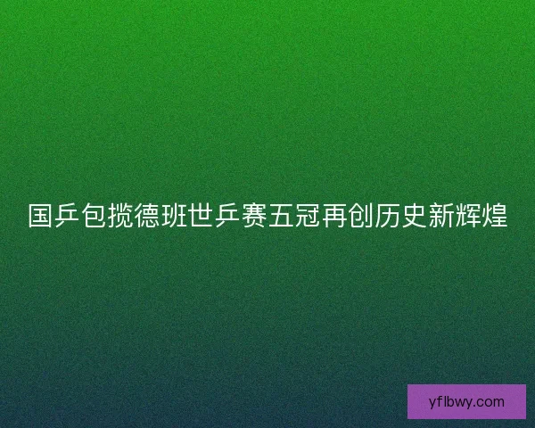 国乒包揽德班世乒赛五冠再创历史新辉煌
